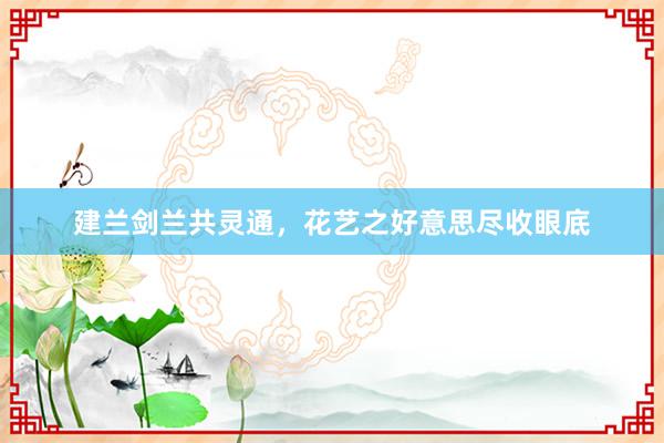 建兰剑兰共灵通，花艺之好意思尽收眼底