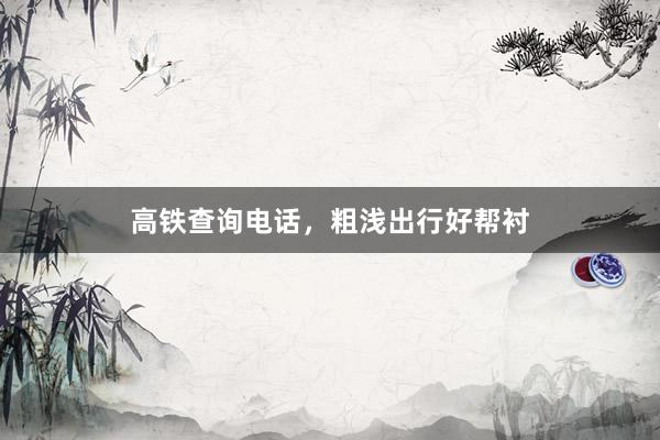 高铁查询电话，粗浅出行好帮衬